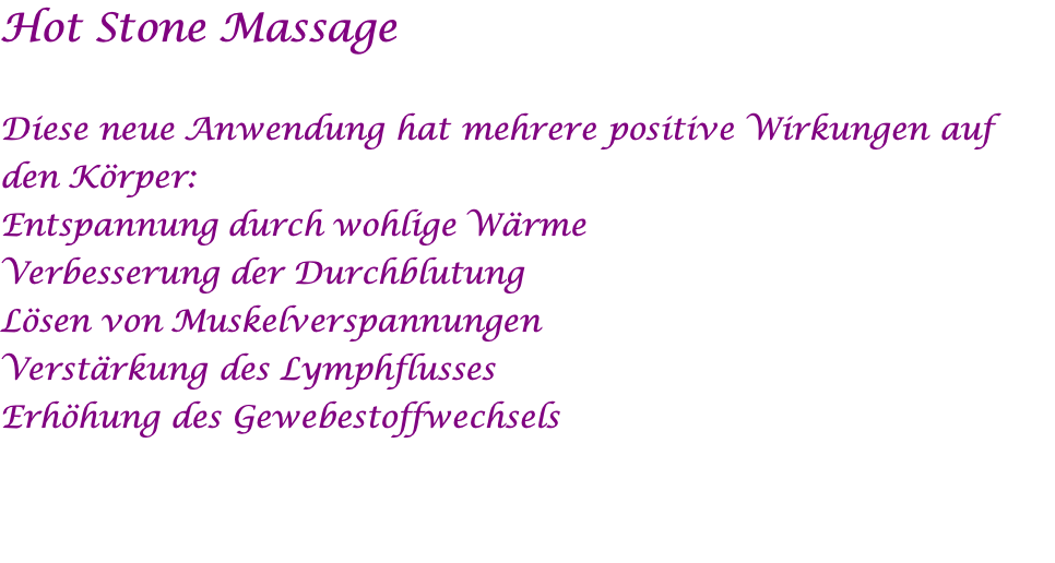 Hot Stone Massage  Diese neue Anwendung hat mehrere positive Wirkungen auf den Körper: Entspannung durch wohlige Wärme Verbesserung der Durchblutung Lösen von Muskelverspannungen Verstärkung des Lymphflusses Erhöhung des Gewebestoffwechsels 