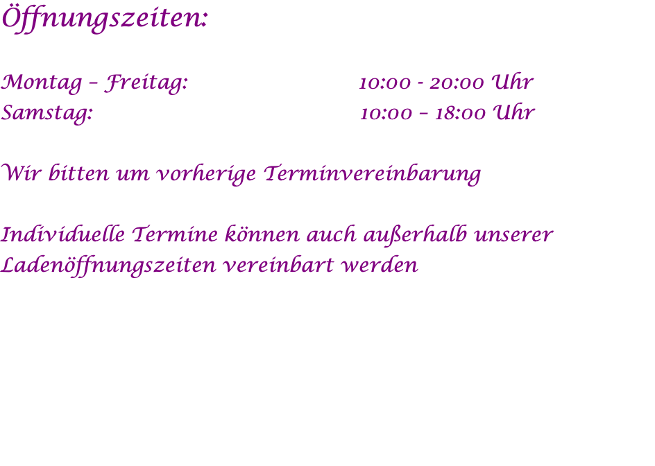 Öffnungszeiten:  Montag – Freitag: 	                      10:00 - 20:00 Uhr Samstag:	                                     10:00 – 18:00 Uhr  Wir bitten um vorherige Terminvereinbarung  Individuelle Termine können auch außerhalb unserer Ladenöffnungszeiten vereinbart werden  